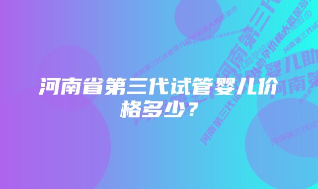 河南省第三代试管婴儿价格多少？