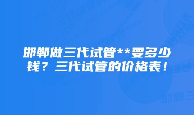 邯郸做三代试管**要多少钱？三代试管的价格表！