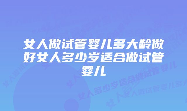 女人做试管婴儿多大龄做好女人多少岁适合做试管婴儿