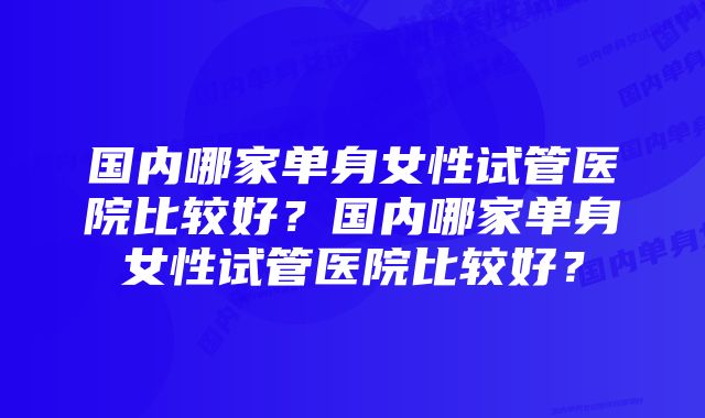 国内哪家单身女性试管医院比较好？国内哪家单身女性试管医院比较好？