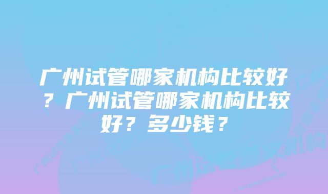 广州试管哪家机构比较好？广州试管哪家机构比较好？多少钱？