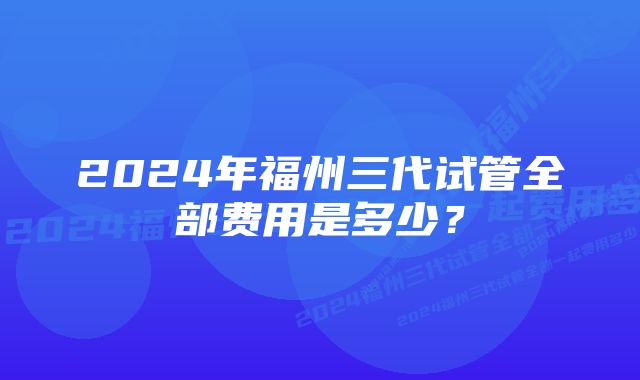 2024年福州三代试管全部费用是多少？