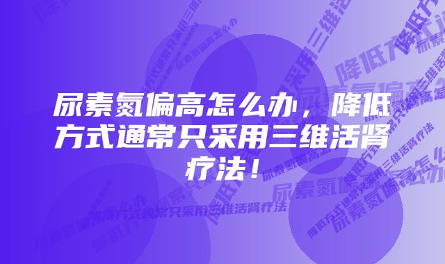 尿素氮偏高怎么办，降低方式通常只采用三维活肾疗法！