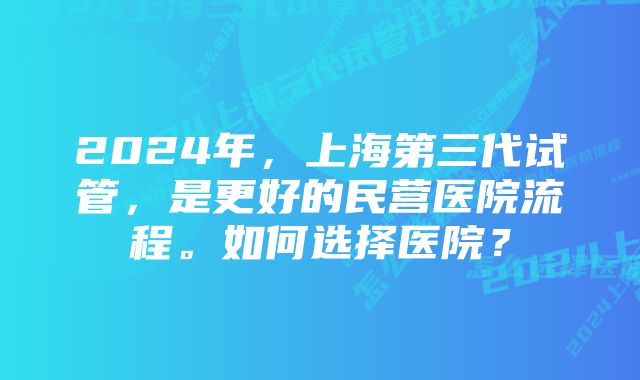 2024年，上海第三代试管，是更好的民营医院流程。如何选择医院？