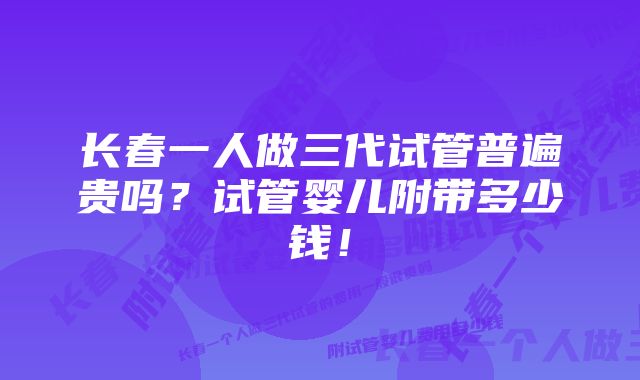 长春一人做三代试管普遍贵吗？试管婴儿附带多少钱！