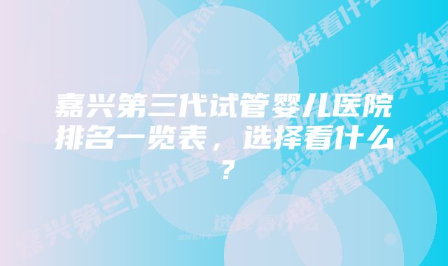 嘉兴第三代试管婴儿医院排名一览表，选择看什么？