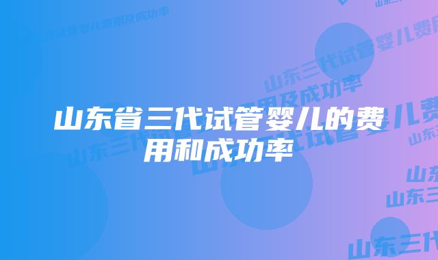 山东省三代试管婴儿的费用和成功率