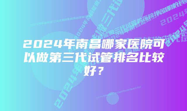 2024年南昌哪家医院可以做第三代试管排名比较好？