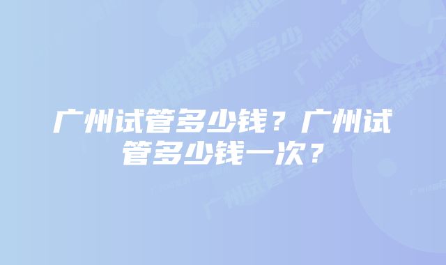 广州试管多少钱？广州试管多少钱一次？