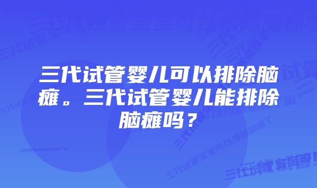 三代试管婴儿可以排除脑瘫。三代试管婴儿能排除脑瘫吗？