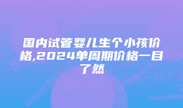 国内试管婴儿生个小孩价格,2024单周期价格一目了然