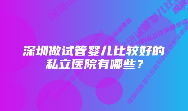 深圳做试管婴儿比较好的私立医院有哪些？