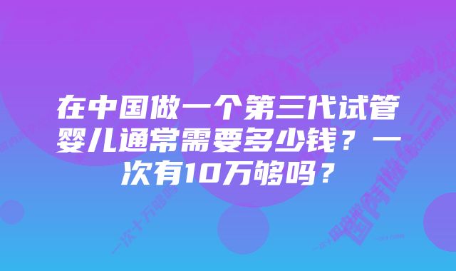 在中国做一个第三代试管婴儿通常需要多少钱？一次有10万够吗？