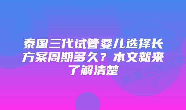 泰国三代试管婴儿选择长方案周期多久？本文就来了解清楚