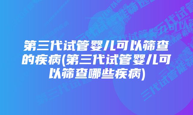 第三代试管婴儿可以筛查的疾病(第三代试管婴儿可以筛查哪些疾病)