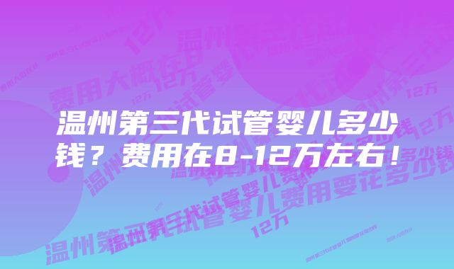 温州第三代试管婴儿多少钱？费用在8-12万左右！