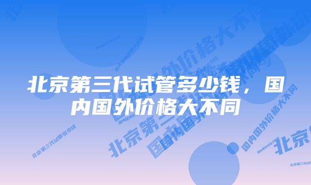 北京第三代试管多少钱，国内国外价格大不同