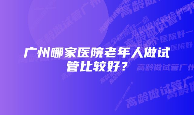 广州哪家医院老年人做试管比较好？