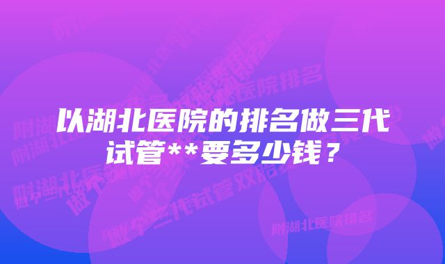 以湖北医院的排名做三代试管**要多少钱？