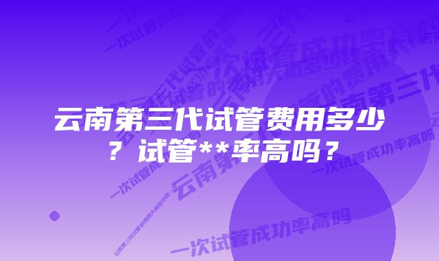 云南第三代试管费用多少？试管**率高吗？