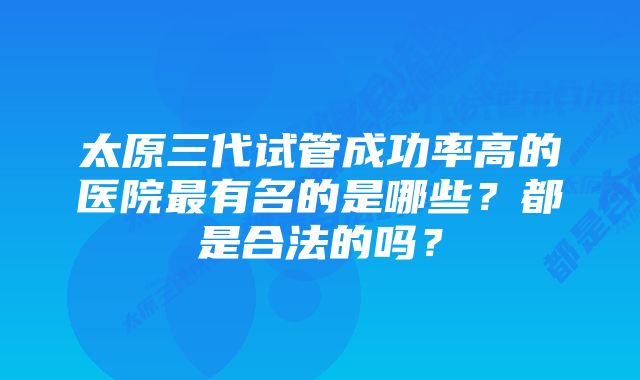 太原三代试管成功率高的医院最有名的是哪些？都是合法的吗？