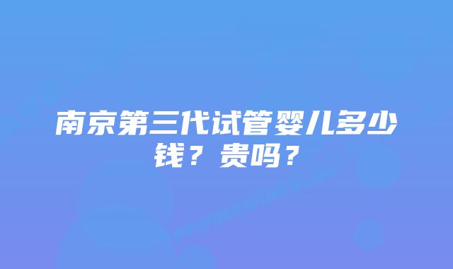 南京第三代试管婴儿多少钱？贵吗？