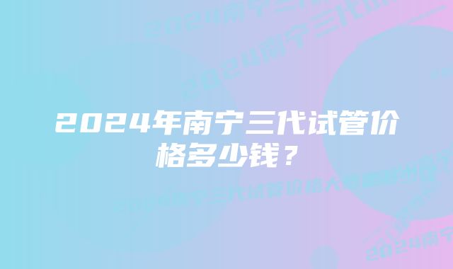 2024年南宁三代试管价格多少钱？