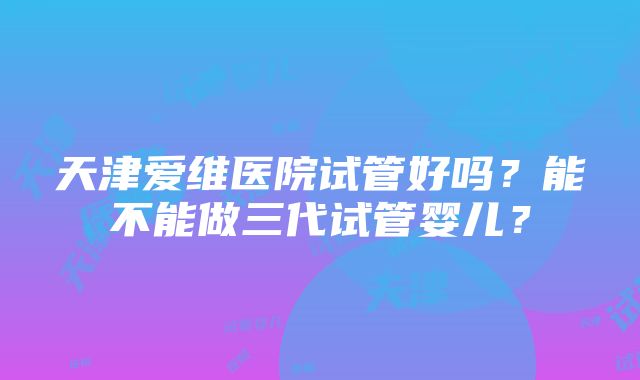 天津爱维医院试管好吗？能不能做三代试管婴儿？