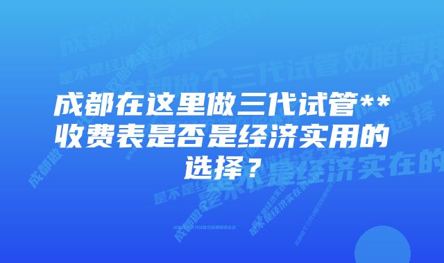 成都在这里做三代试管**收费表是否是经济实用的选择？