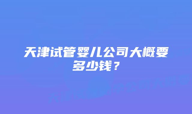 天津试管婴儿公司大概要多少钱？