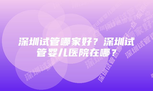 深圳试管哪家好？深圳试管婴儿医院在哪？