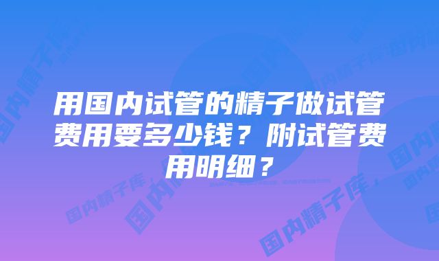 用国内试管的精子做试管费用要多少钱？附试管费用明细？