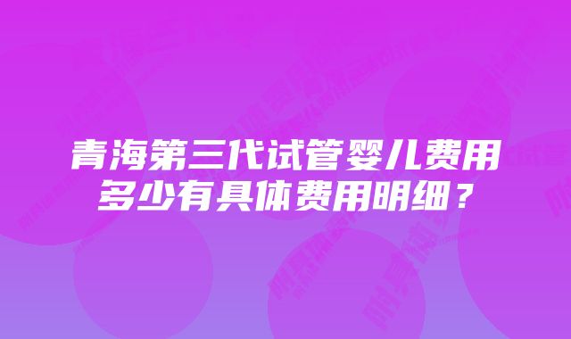 青海第三代试管婴儿费用多少有具体费用明细？