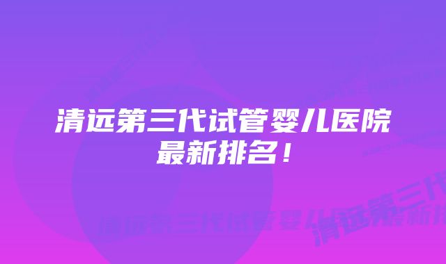 清远第三代试管婴儿医院最新排名！