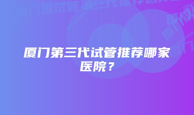 厦门第三代试管推荐哪家医院？