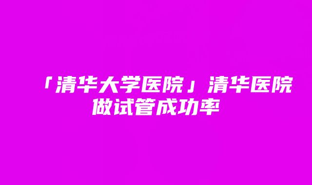 「清华大学医院」清华医院做试管成功率