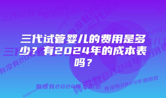 三代试管婴儿的费用是多少？有2024年的成本表吗？