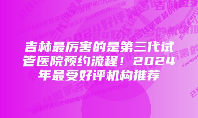 吉林最厉害的是第三代试管医院预约流程！2024年最受好评机构推荐