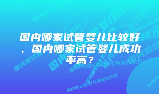 国内哪家试管婴儿比较好，国内哪家试管婴儿成功率高？