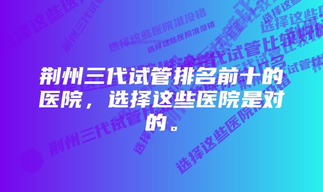 荆州三代试管排名前十的医院，选择这些医院是对的。