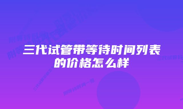 三代试管带等待时间列表的价格怎么样