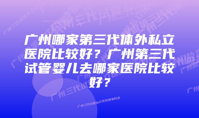 广州哪家第三代体外私立医院比较好？广州第三代试管婴儿去哪家医院比较好？