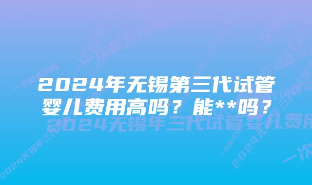 2024年无锡第三代试管婴儿费用高吗？能**吗？