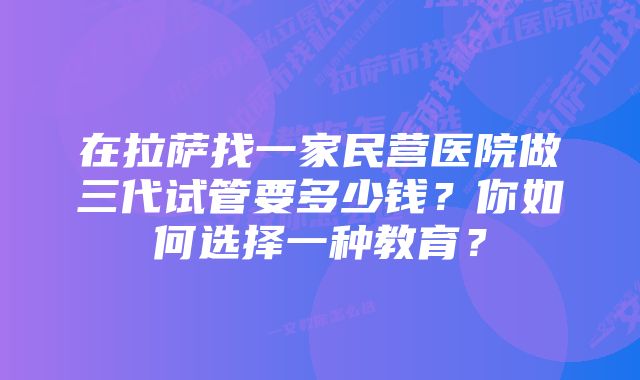 在拉萨找一家民营医院做三代试管要多少钱？你如何选择一种教育？