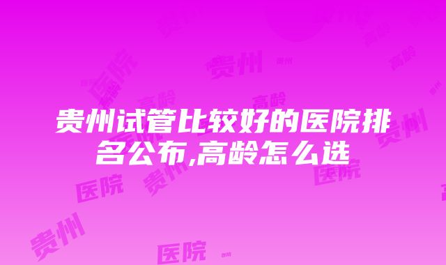 贵州试管比较好的医院排名公布,高龄怎么选