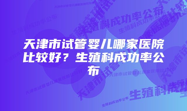 天津市试管婴儿哪家医院比较好？生殖科成功率公布