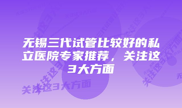 无锡三代试管比较好的私立医院专家推荐，关注这3大方面