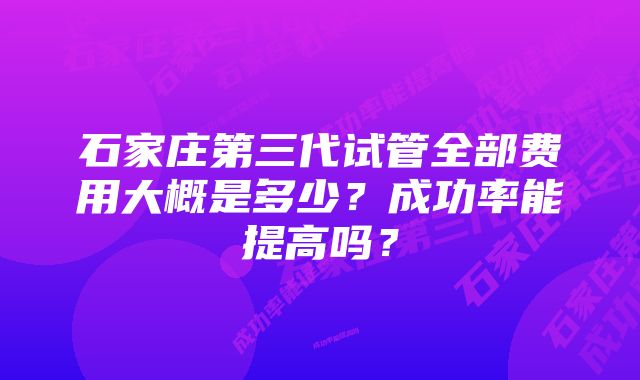 石家庄第三代试管全部费用大概是多少？成功率能提高吗？