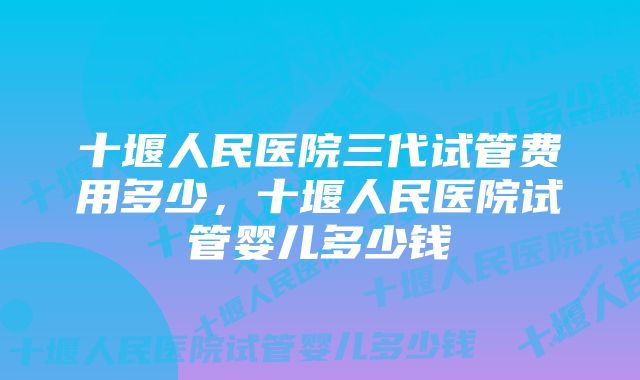 十堰人民医院三代试管费用多少，十堰人民医院试管婴儿多少钱