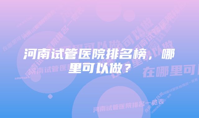 河南试管医院排名榜，哪里可以做？